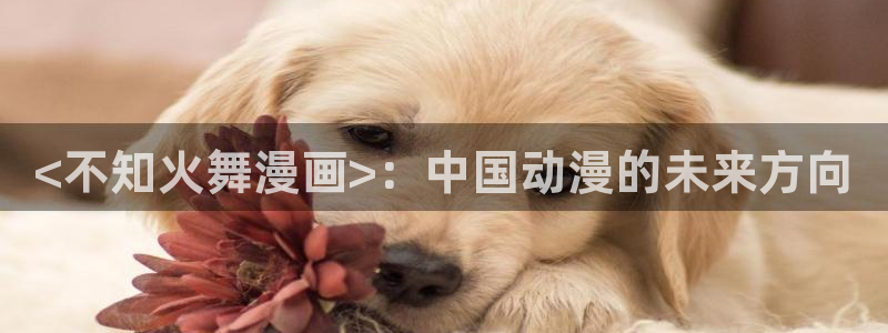 香蕉漫画免费阅读漫画网下拉式：<不知火舞漫画>：中国动漫的未来方向